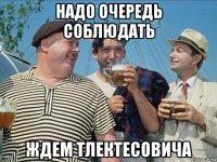 надо очередь соблюдать ждем тлектесовича