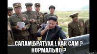  салам,братуха ! как сам ? нормально ?