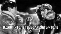  идиот чтоле тебе зарезать чтоле ?