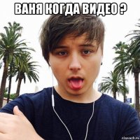 ваня когда видео ? 