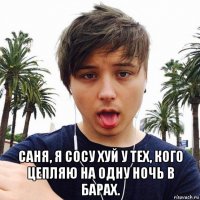  саня, я сосу хуй у тех, кого цепляю на одну ночь в барах.