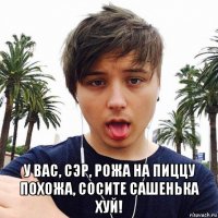  у вас, сэр, рожа на пиццу похожа, сосите сашенька хуй!