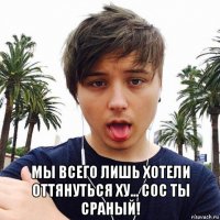  мы всего лишь хотели оттянуться ху... сос ты сраный!