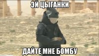эй цыганки дайте мне бомбу