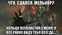 что, сдался, мелькор? кольцо всевластия у меня! я всё равно виду тебя всегда....