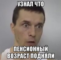 узнал что пенсионный возраст подняли