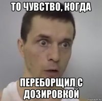 то чувство, когда переборщил с дозировкой