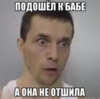 подошёл к бабе а она не отшила