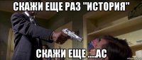 скажи еще раз "история" скажи еще ....ас