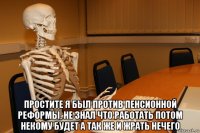  простите я был против пенсионной реформы, не знал что работать потом некому будет а так же и жрать нечего