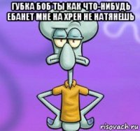 губка боб ты как что-нибудь ебанет мне на хрен не натянешь 