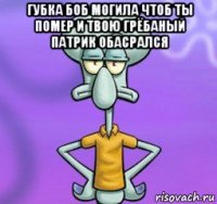 губка боб могила чтоб ты помер и твою грёбаный патрик обасрался 