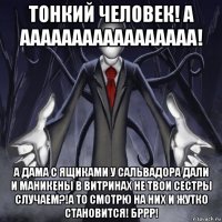 тонкий человек! а ааааааааааааааааа! а дама с ящиками у сальвадора дали и маникены в витринах не твои сестры случаем?!а то смотрю на них и жутко становится! бррр!