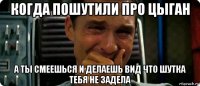 когда пошутили про цыган а ты смеешься и делаешь вид что шутка тебя не задела