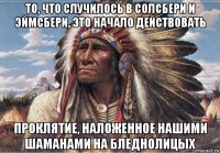 то, что случилось в солсбери и эймсбери, это начало действовать проклятие, наложенное нашими шаманами на бледнолицых