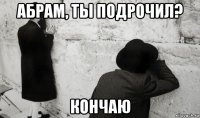 абрам, ты подрочил? кончаю
