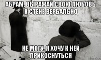 абрам, выражай свою любовь к стене вербально не могу. я хочу к ней прикоснуться