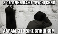 я сегодня даже трусы снял абрам, это уже слишком