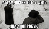 абрам, лизни вот ту щель щас попробую