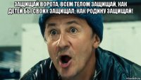 защищай ворота, всем телом защищай, как детей бы своих защищал, как родину защищай! 