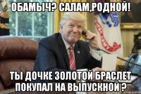 обамыч? салам,родной! ты дочке золотой браслет покупал на выпускной ?