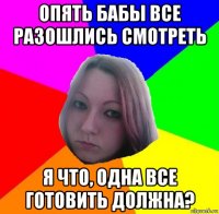 опять бабы все разошлись смотреть я что, одна все готовить должна?