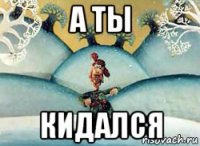 а ты кидался