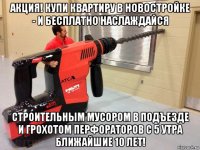акция! купи квартиру в новостройке - и бесплатно наслаждайся строительным мусором в подъезде и грохотом перфораторов с 5 утра ближайшие 10 лет!