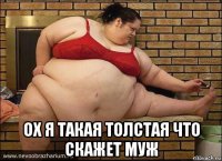  ох я такая толстая что скажет муж