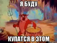 я буду купатся в этом