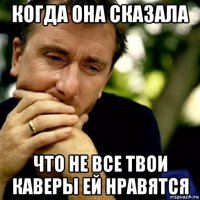 когда она сказала что не все твои каверы ей нравятся