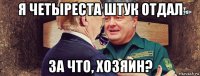 я четыреста штук отдал за что, хозяин?