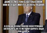даже если стена будет высокой, они всегда смогут сделать подкоп а если железобетонную конструкцию заглублять на 25 метров? дорого. надо ров копать