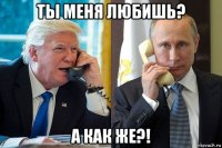 ты меня любишь? а как же?!