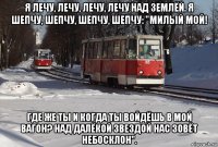 я лечу, лечу, лечу, лечу над землёй. я шепчу, шепчу, шепчу, шепчу: "милый мой! где же ты и когда ты войдёшь в мой вагон? над далёкой звездой нас зовёт небосклон".