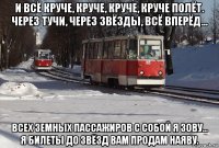 и всё круче, круче, круче, круче полёт. через тучи, через звёзды, всё вперёд... всех земных пассажиров с собой я зову... я билеты до звёзд вам продам наяву.