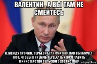 валентин , а вы там не смейтесь я, между прочим, серьёзно так считаю. как вы насчёт того, чтобы в кремль переехать и возглавить министерство сельского хозяйства?