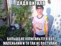 дядя виталя больше не хулиганьте! я вот маленький и то так не поступаю.