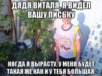 дядя виталя, я видел вашу письку когда я вырасту, у меня будет такая же как и у тебя большая.