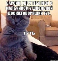 барсик, где у тебя мем с мальчиком у школьной доски,говорящий тут. 