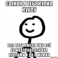 сынок я тебе купил куклу бля папа уменя уже всё комната наполнина куклами и да я мужик
