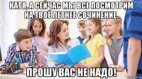 катя, а сейчас мы все посмотрим на твоё летнее сочинение. прошу вас не надо!