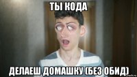 ты кода делаеш домашку (без обид)