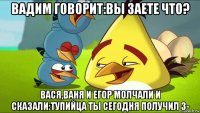 вадим говорит:вы заете что? вася,ваня и егор молчали и сказали:тупийца ты сегодня получил 3-
