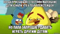 когда приехавшие с гостями маленькие дети узнали что у тебя плейстейшен, но папа запрещает давать играть другим детям.