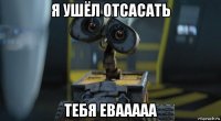 я ушёл отсасать тебя евааааа