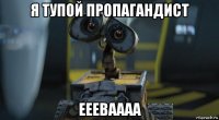 я тупой пропагандист еееваааа