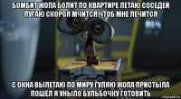 бомбит жопа болит по квартире летаю соседей пугаю скороя мчится чтоб мне лечится с окна вылетаю по миру гуляю жопа пристыла пошёл я уныло бульбочку готовить