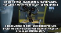 (повтор) бомбит жопа болит по квартире летаю соседей пугаю скорая мчится чтоб мне лечится с окна вылетаю по миру гуляю жопа пристыла пошёл уныло бульбочку готовить либо голодным не хочу аксиоме мусолить
