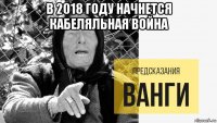 в 2018 году начнется кабеляльная война 